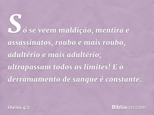 Só se veem maldição, mentira
e assassinatos,
roubo e mais roubo,
adultério e mais adultério;
ultrapassam todos os limites!
E o derramamento de sangue
é constant