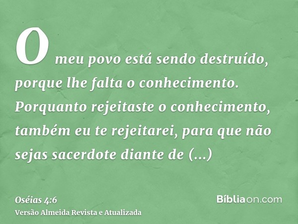 O meu povo está sendo destruído, porque lhe falta o conhecimento. Porquanto rejeitaste o conhecimento, também eu te rejeitarei, para que não sejas sacerdote dia