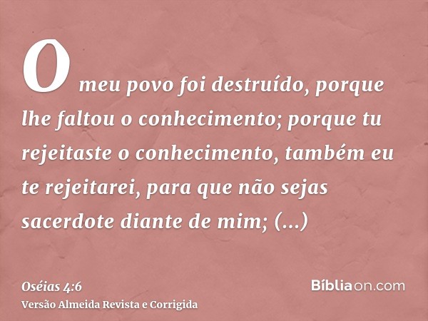 O meu povo foi destruído, porque lhe faltou o conhecimento; porque tu rejeitaste o conhecimento, também eu te rejeitarei, para que não sejas sacerdote diante de