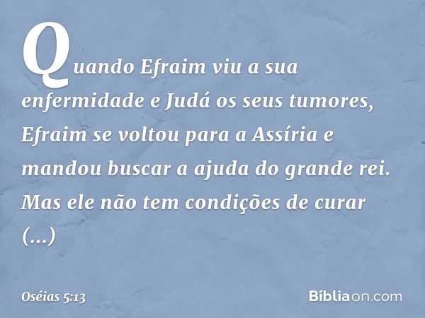 "Quando Efraim viu a sua enfermidade
e Judá os seus tumores,
Efraim se voltou para a Assíria
e mandou buscar a ajuda do grande rei.
Mas ele não tem condições
de