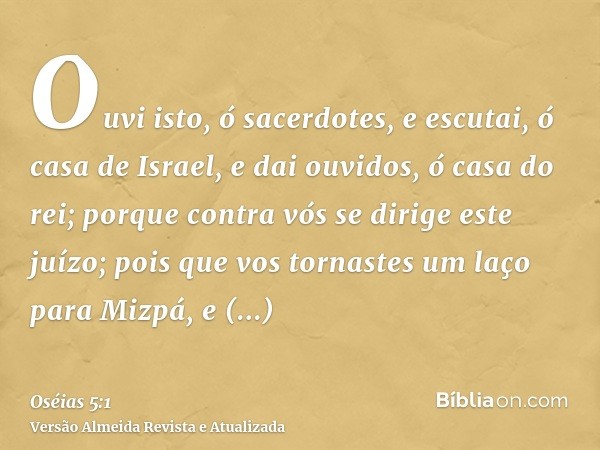 Ouvi isto, ó sacerdotes, e escutai, ó casa de Israel, e dai ouvidos, ó casa do rei; porque contra vós se dirige este juízo; pois que vos tornastes um laço para 