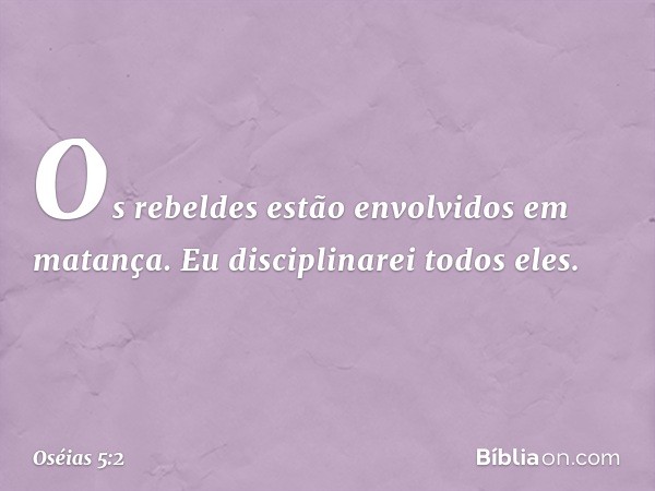 Os rebeldes estão
envolvidos em matança.
Eu disciplinarei todos eles. -- Oséias 5:2