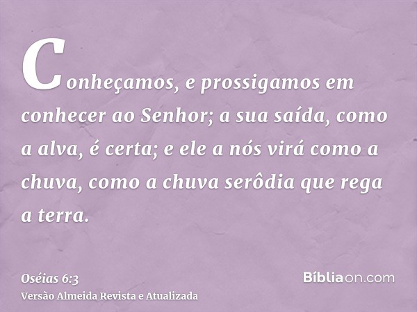 Conheçamos, e prossigamos em conhecer ao Senhor; a sua saída, como a alva, é certa; e ele a nós virá como a chuva, como a chuva serôdia que rega a terra.