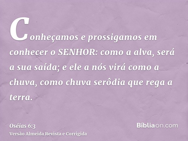 Conheçamos e prossigamos em conhecer o SENHOR: como a alva, será a sua saída; e ele a nós virá como a chuva, como chuva serôdia que rega a terra.