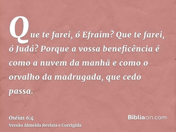 Que te farei, ó Efraim? Que te farei, ó Judá? Porque a vossa beneficência é como a nuvem da manhã e como o orvalho da madrugada, que cedo passa.