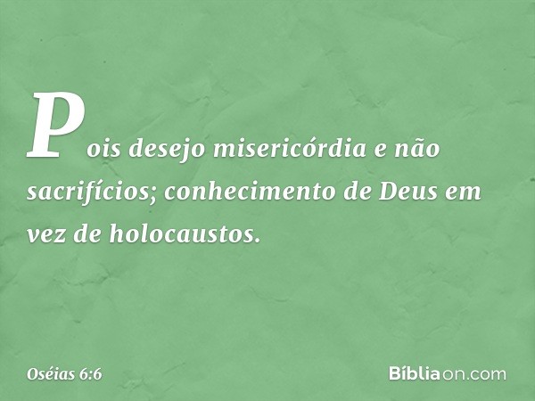 Pois desejo misericórdia
e não sacrifícios;
conhecimento de Deus
em vez de holocaustos. -- Oséias 6:6