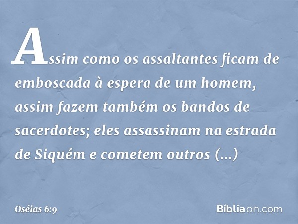 Assim como os assaltantes
ficam de emboscada
à espera de um homem,
assim fazem também
os bandos de sacerdotes;
eles assassinam na estrada de Siquém
e cometem ou