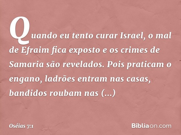 "Quando eu tento curar Israel,
o mal de Efraim fica exposto
e os crimes de Samaria são revelados.
Pois praticam o engano,
ladrões entram nas casas,
bandidos rou