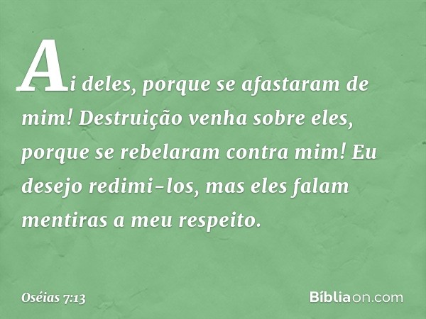 Ai deles,
porque se afastaram de mim!
Destruição venha sobre eles,
porque se rebelaram contra mim!
Eu desejo redimi-los, mas eles
falam mentiras a meu respeito.