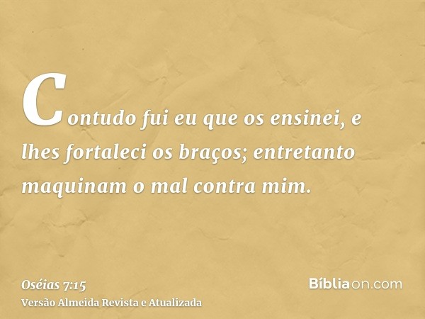 Contudo fui eu que os ensinei, e lhes fortaleci os braços; entretanto maquinam o mal contra mim.