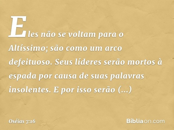 Eles não se voltam para o Altíssimo;
são como um arco defeituoso.
Seus líderes serão mortos à espada
por causa de suas palavras
insolentes.
E por isso serão rid