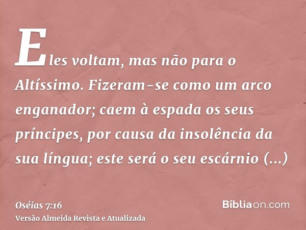 Eles voltam, mas não para o Altíssimo. Fizeram-se como um arco enganador; caem à espada os seus príncipes, por causa da insolência da sua língua; este será o se