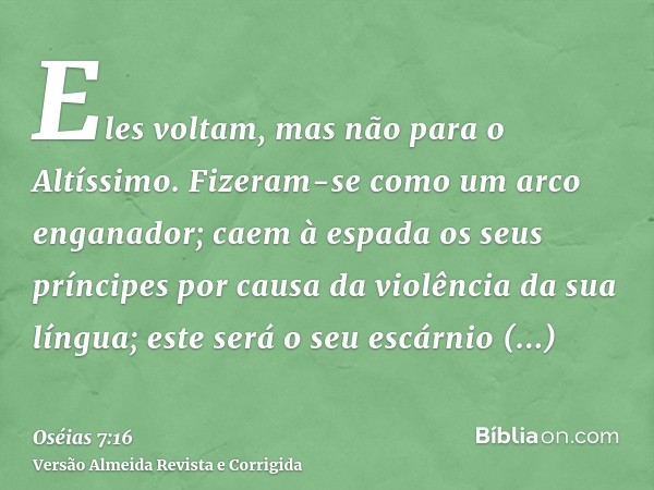 Eles voltam, mas não para o Altíssimo. Fizeram-se como um arco enganador; caem à espada os seus príncipes por causa da violência da sua língua; este será o seu 