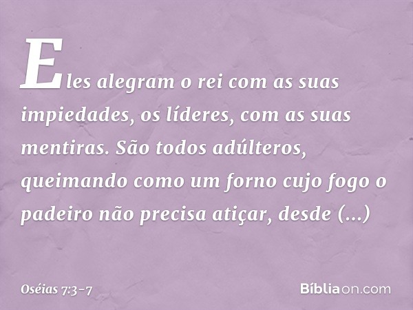 "Eles alegram o rei
com as suas impiedades,
os líderes, com as suas mentiras. São todos adúlteros,
queimando como um forno
cujo fogo o padeiro não precisa atiça