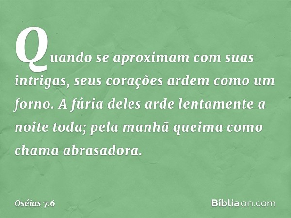 Quando se aproximam
com suas intrigas,
seus corações ardem como um forno.
A fúria deles arde lentamente
a noite toda;
pela manhã queima
como chama abrasadora. -