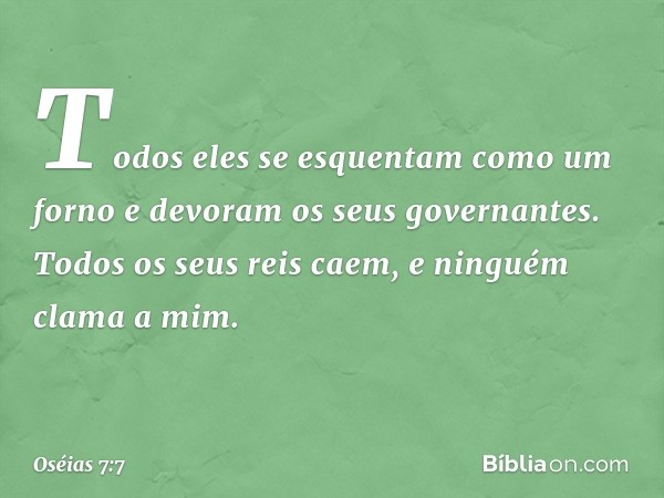 Todos eles se esquentam
como um forno
e devoram os seus governantes.
Todos os seus reis caem,
e ninguém clama a mim. -- Oséias 7:7