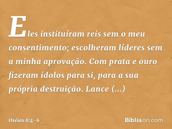 Eles instituíram reis
sem o meu consentimento;
escolheram líderes
sem a minha aprovação.
Com prata e ouro
fizeram ídolos para si,
para a sua própria destruição.