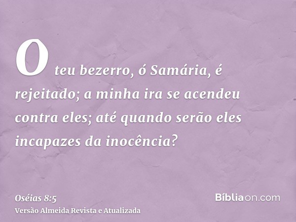 O teu bezerro, ó Samária, é rejeitado; a minha ira se acendeu contra eles; até quando serão eles incapazes da inocência?