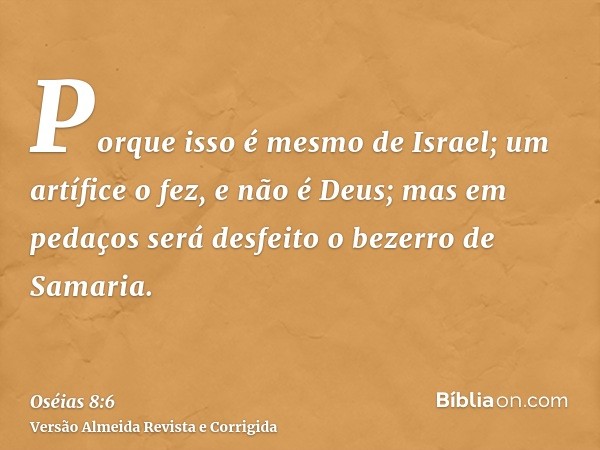 Porque isso é mesmo de Israel; um artífice o fez, e não é Deus; mas em pedaços será desfeito o bezerro de Samaria.