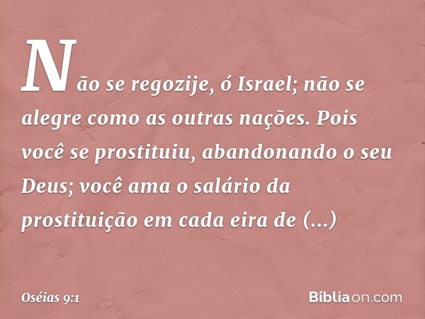 Não se regozije, ó Israel;
não se alegre
como as outras nações.
Pois você se prostituiu,
abandonando o seu Deus;
você ama o salário da prostituição
em cada eira