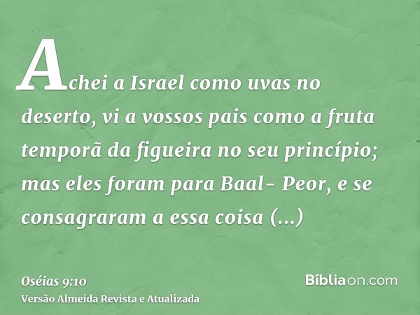 Achei a Israel como uvas no deserto, vi a vossos pais como a fruta temporã da figueira no seu princípio; mas eles foram para Baal- Peor, e se consagraram a essa