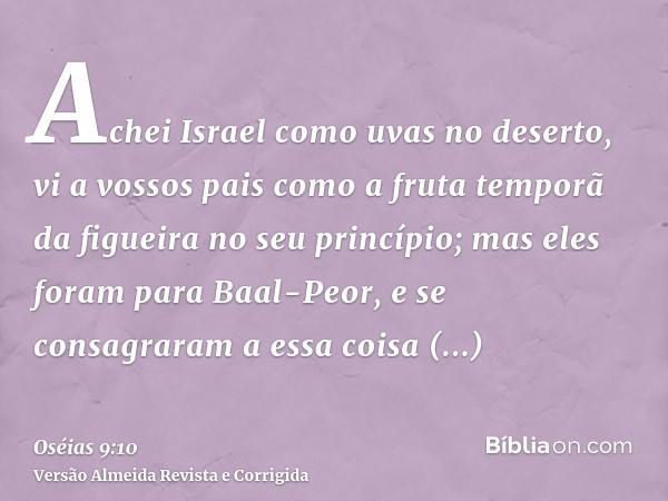 Achei Israel como uvas no deserto, vi a vossos pais como a fruta temporã da figueira no seu princípio; mas eles foram para Baal-Peor, e se consagraram a essa co