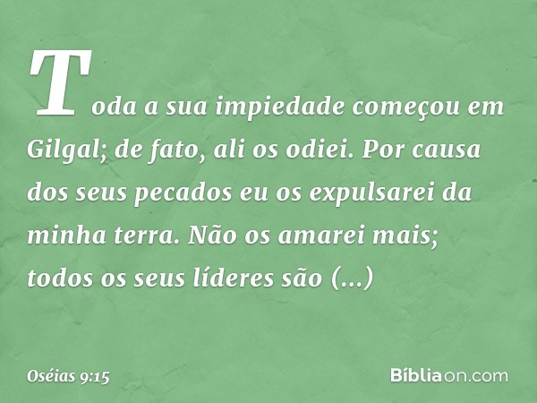 "Toda a sua impiedade
começou em Gilgal;
de fato, ali os odiei.
Por causa dos seus pecados
eu os expulsarei da minha terra.
Não os amarei mais;
todos os seus lí