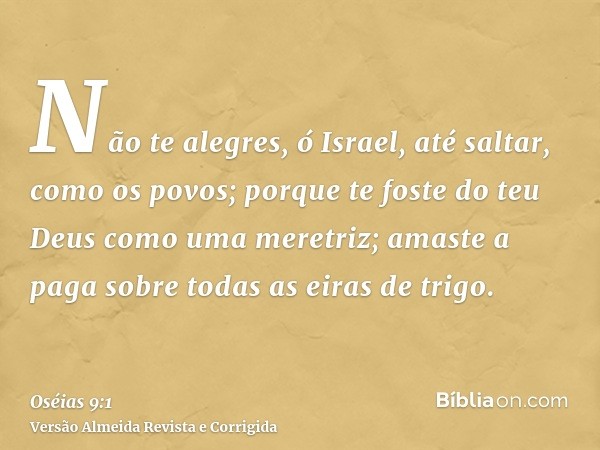 Não te alegres, ó Israel, até saltar, como os povos; porque te foste do teu Deus como uma meretriz; amaste a paga sobre todas as eiras de trigo.