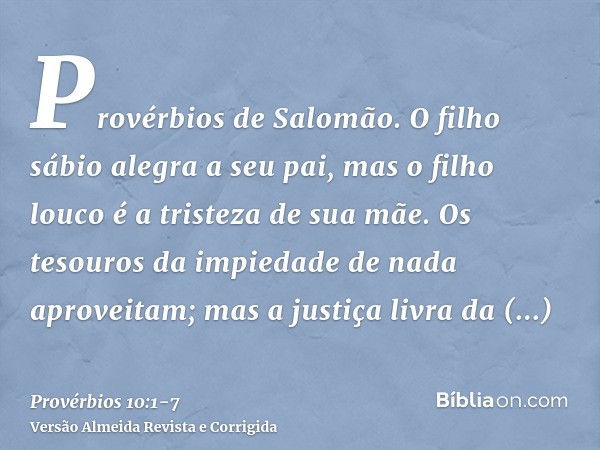 Provérbios de Salomão. O filho sábio alegra a seu pai, mas o filho louco é a tristeza de sua mãe.Os tesouros da impiedade de nada aproveitam; mas a justiça livr