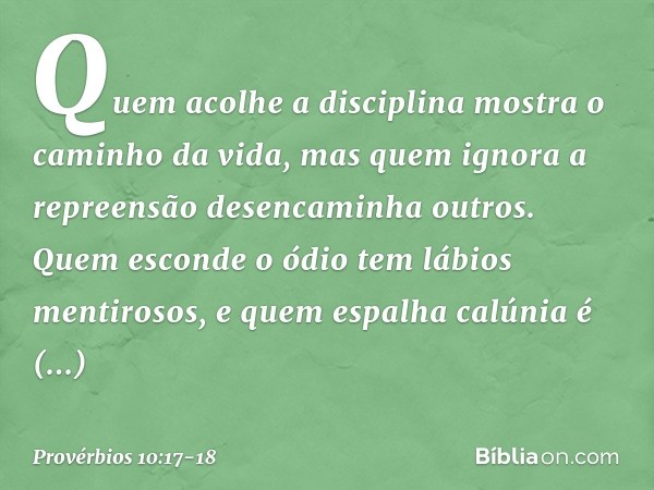 Quem acolhe a disciplina
mostra o caminho da vida,
mas quem ignora a repreensão
desencaminha outros. Quem esconde o ódio
tem lábios mentirosos,
e quem espalha c