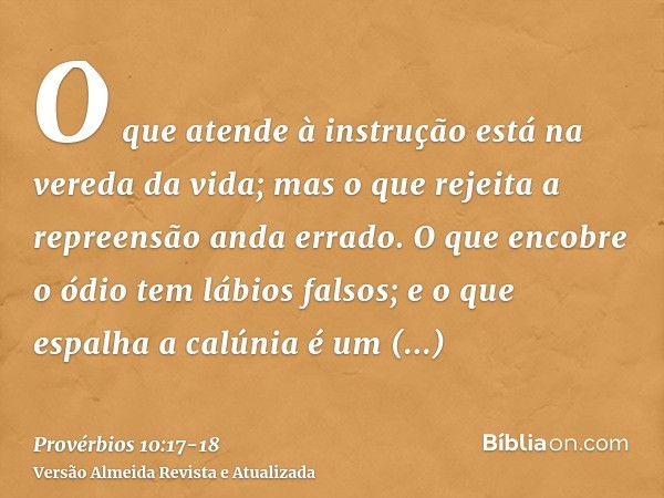 O que atende à instrução está na vereda da vida; mas o que rejeita a repreensão anda errado.O que encobre o ódio tem lábios falsos; e o que espalha a calúnia é 
