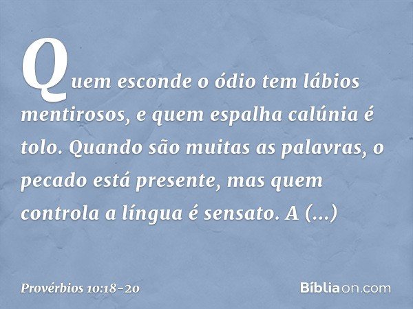 Quem esconde o ódio
tem lábios mentirosos,
e quem espalha calúnia é tolo. Quando são muitas as palavras,
o pecado está presente,
mas quem controla a língua é se