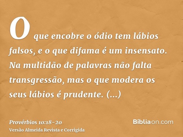 O que encobre o ódio tem lábios falsos, e o que difama é um insensato.Na multidão de palavras não falta transgressão, mas o que modera os seus lábios é prudente