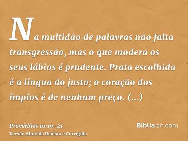 Na multidão de palavras não falta transgressão, mas o que modera os seus lábios é prudente.Prata escolhida é a língua do justo; o coração dos ímpios é de nenhum