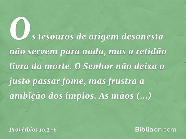 Os tesouros de origem desonesta
não servem para nada,
mas a retidão livra da morte. O Senhor não deixa o justo passar fome,
mas frustra a ambição dos ímpios. As