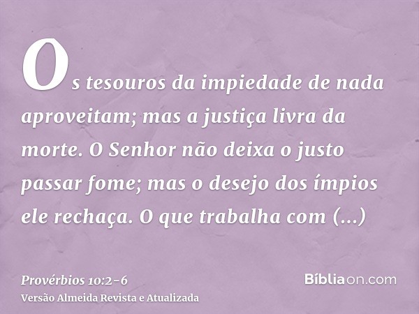 Os tesouros da impiedade de nada aproveitam; mas a justiça livra da morte.O Senhor não deixa o justo passar fome; mas o desejo dos ímpios ele rechaça.O que trab