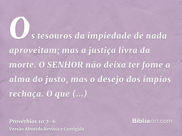 Os tesouros da impiedade de nada aproveitam; mas a justiça livra da morte.O SENHOR não deixa ter fome a alma do justo, mas o desejo dos ímpios rechaça.O que tra