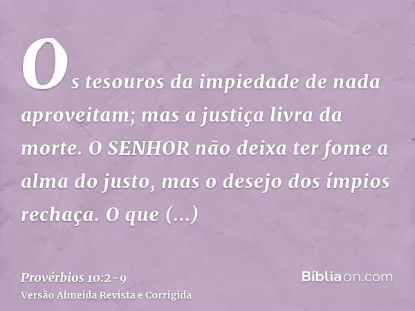 Os tesouros da impiedade de nada aproveitam; mas a justiça livra da morte.O SENHOR não deixa ter fome a alma do justo, mas o desejo dos ímpios rechaça.O que tra