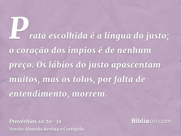 Prata escolhida é a língua do justo; o coração dos ímpios é de nenhum preço.Os lábios do justo apascentam muitos, mas os tolos, por falta de entendimento, morre