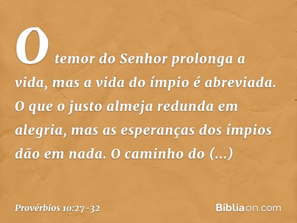 O temor do Senhor prolonga a vida,
mas a vida do ímpio é abreviada. O que o justo almeja redunda em alegria,
mas as esperanças dos ímpios dão em nada. O caminho