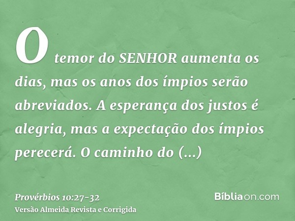 O temor do SENHOR aumenta os dias, mas os anos dos ímpios serão abreviados.A esperança dos justos é alegria, mas a expectação dos ímpios perecerá.O caminho do S