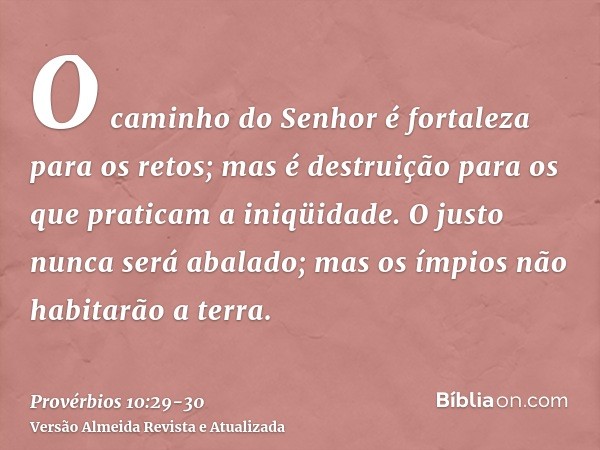 O caminho do Senhor é fortaleza para os retos; mas é destruição para os que praticam a iniqüidade.O justo nunca será abalado; mas os ímpios não habitarão a terr