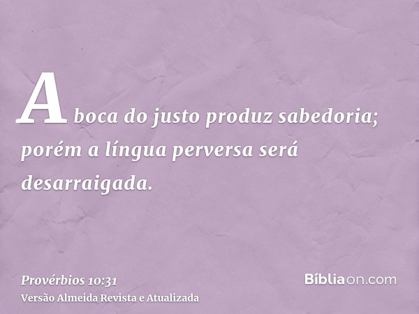 A boca do justo produz sabedoria; porém a língua perversa será desarraigada.