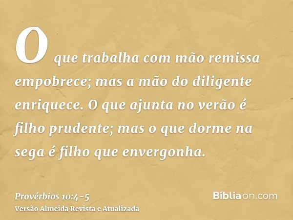 O que trabalha com mão remissa empobrece; mas a mão do diligente enriquece.O que ajunta no verão é filho prudente; mas o que dorme na sega é filho que envergonh