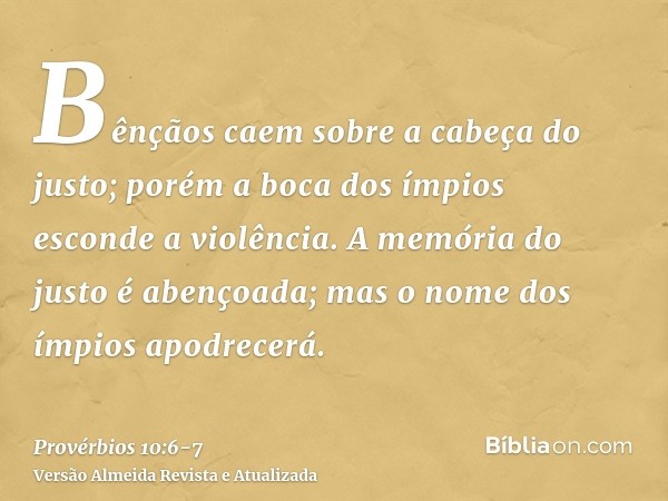 Bênçãos caem sobre a cabeça do justo; porém a boca dos ímpios esconde a violência.A memória do justo é abençoada; mas o nome dos ímpios apodrecerá.