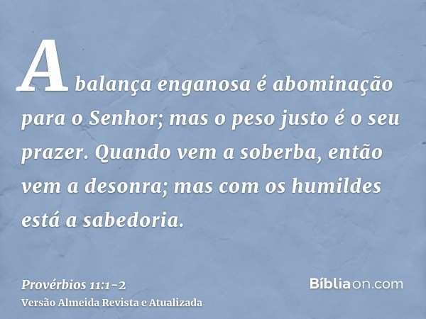 A balança enganosa é abominação para o Senhor; mas o peso justo é o seu prazer.Quando vem a soberba, então vem a desonra; mas com os humildes está a sabedoria.