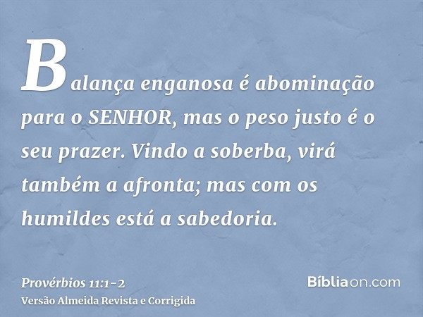 Balança enganosa é abominação para o SENHOR, mas o peso justo é o seu prazer.Vindo a soberba, virá também a afronta; mas com os humildes está a sabedoria.