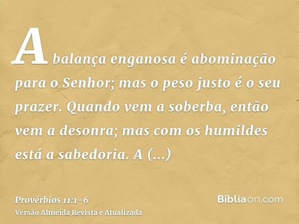 A balança enganosa é abominação para o Senhor; mas o peso justo é o seu prazer.Quando vem a soberba, então vem a desonra; mas com os humildes está a sabedoria.A