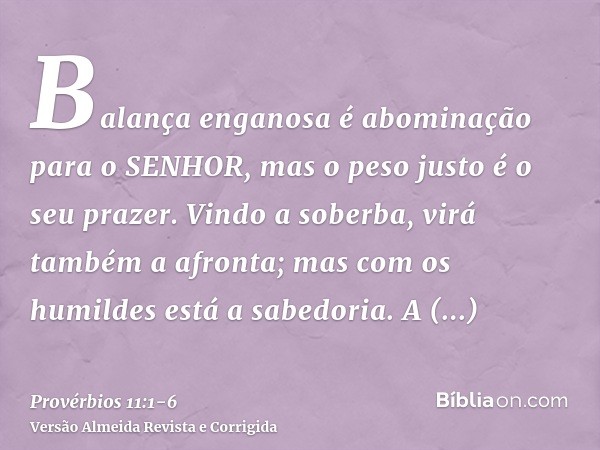 Balança enganosa é abominação para o SENHOR, mas o peso justo é o seu prazer.Vindo a soberba, virá também a afronta; mas com os humildes está a sabedoria.A sinc