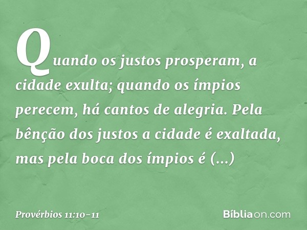 Quando os justos prosperam,
a cidade exulta;
quando os ímpios perecem,
há cantos de alegria. Pela bênção dos justos
a cidade é exaltada,
mas pela boca dos ímpio